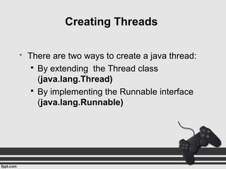  There are two ways to create a java thread:
 By extending the Thread class
(java.lang.Thread)
 By implementing the Runnable interface
(java.lang.Runnable)
Creating Threads
 