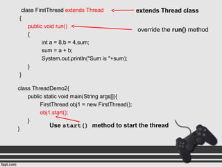 class FirstThread extends Thread
{
public void run()
{
int a = 8,b = 4,sum;
sum = a + b;
System.out.println("Sum is "+sum);
}
}
class ThreadDemo2{
public static void main(String args[]){
FirstThread obj1 = new FirstThread();
obj1.start();
}
}
extends Thread class
override the run() method
Use start() method to start the thread
 