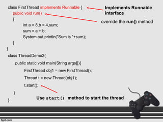 class FirstThread implements Runnable {
public void run()
{
int a = 8,b = 4,sum;
sum = a + b;
System.out.println("Sum is "+sum);
}
}
class ThreadDemo2{
public static void main(String args[]){
FirstThread obj1 = new FirstThread();
Thread t = new Thread(obj1);
t.start();
}
}
Implements Runnable
interface
override the run() method
Use start() method to start the thread
 
