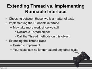 Extending Thread vs. Implementing
Runnable Interface
• Choosing between these two is a matter of taste
• Implementing the Runnable interface
– May take more work since we still
• Declare a Thread object
• Call the Thread methods on this object
• Extending the Thread class
– Easier to implement
– Your class can no longer extend any other class
 
