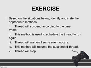 EXERCISE
• Based on the situations below, identify and state the
appropriate methods.
i. Thread will suspend according to the time
frame.
ii. This method is used to schedule the thread to run
again.
iii. Thread will wait until some event occurs.
iv. This method will resume the suspended thread.
v. Thread will stop.
 