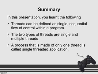In this presentation, you learnt the following
• Threads can be defined as single, sequential
flow of control within a program.
• The two types of threads are single and
multiple threads
• A process that is made of only one thread is
called single threaded application.
Summary
 