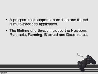 • A program that supports more than one thread
is multi-threaded application.
• The lifetime of a thread includes the Newborn,
Runnable, Running, Blocked and Dead states.
 