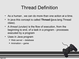 Thread Definition
• As a human , we can do more than one action at a time.
• In java this concept is called Thread (java.lang.Thread
class).
• A thread (urutan) is the flow of execution, from the
beginning to end, of a task in a program - processes
executed by a program
• Uses in Java program
 Web server – database
 Animation – game
 