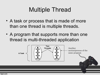 Multiple Thread
• A task or process that is made of more
than one thread is multiple threads.
• A program that supports more than one
thread is multi-threaded application
Another
section/process of the
same program
 