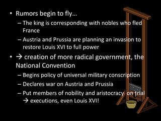 Rumors begin to fly…The king is corresponding with nobles who fled FranceAustria and Prussia are planning an invasion to restore Louis XVI to full power creation of more radical government, the National ConventionBegins policy of universal military conscriptionDeclares war on Austria and PrussiaPut members of nobility and aristocracy  on trial  executions, even Louis XVI!