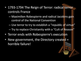 1793-1794 The Reign of Terror: radical terror controls FranceMaximilien Robespierre and radical Jacobins gain control of the National ConventionUse terror to try to establish a “republic of virtue” Try to replace Christianity with a “Cult of Reason”Terror ends with Robespierre’s executionNew government, the Directory created = horrible failure!