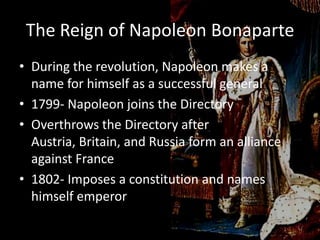 The Reign of Napoleon BonaparteDuring the revolution, Napoleon makes a name for himself as a successful general1799- Napoleon joins the DirectoryOverthrows the Directory after Austria, Britain, and Russia form an alliance against France1802- Imposes a constitution and names himself emperor