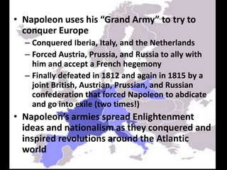 Napoleon uses his “Grand Army” to try to conquer EuropeConquered Iberia, Italy, and the NetherlandsForced Austria, Prussia, and Russia to ally with him and accept a French hegemonyFinally defeated in 1812 and again in 1815 by a joint British, Austrian, Prussian, and Russian confederation that forced Napoleon to abdicate and go into exile (two times!)Napoleon’s armies spread Enlightenment ideas and nationalism as they conquered and inspired revolutions around the Atlantic world