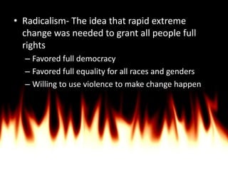 Radicalism- The idea that rapid extreme change was needed to grant all people full rightsFavored full democracyFavored full equality for all races and gendersWilling to use violence to make change happen