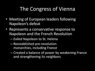 The Congress of ViennaMeeting of European leaders following Napoleon’s defeatRepresents a conservative response to Napoleon and the French RevolutionExiled Napoleon to St. HelenaReestablished pre-revolution monarchies, including FranceCreated a balance of power by weakening France and strengthening its neighbors