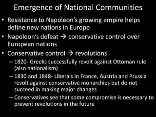 Emergence of National CommunitiesResistance to Napoleon’s growing empire helps define new nations in EuropeNapoleon’s defeat  conservative control over European nationsConservative control  revolutions1820- Greeks successfully revolt against Ottoman rule (also nationalism)1830 and 1848- Liberals in France, Austria and Prussia revolt against conservative monarchies but do not succeed in making major changesConservatives see that some compromise is necessary to prevent revolutions in the future