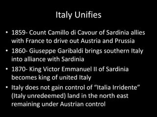 Italy Unifies1859- Count Camillodi Cavour of Sardinia allies with France to drive out Austria and Prussia1860- Giuseppe Garibaldi brings southern Italy into alliance with Sardinia1870- King Victor Emmanuel II of Sardinia becomes king of united Italy Italy does not gain control of “Italia Irridente” (Italy unredeemed) land in the north east remaining under Austrian control