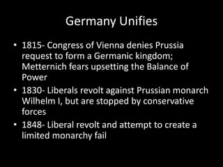 Germany Unifies1815- Congress of Vienna denies Prussia request to form a Germanic kingdom; Metternich fears upsetting the Balance of Power1830- Liberals revolt against Prussian monarch Wilhelm I, but are stopped by conservative forces1848- Liberal revolt and attempt to create a limited monarchy fail
