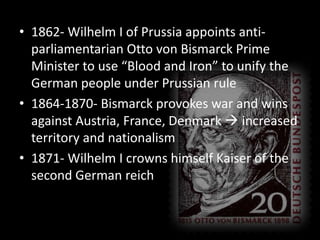 1862- Wilhelm I of Prussia appoints anti-parliamentarian Otto von Bismarck Prime Minister to use “Blood and Iron” to unify the German people under Prussian rule1864-1870- Bismarck provokes war and wins against Austria, France, Denmark  increased territory and nationalism1871- Wilhelm I crowns himself Kaiser of the second German reich