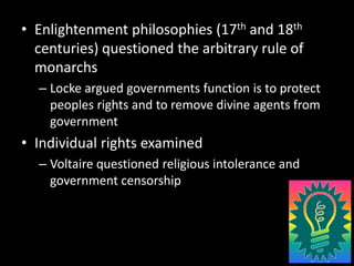 Enlightenment philosophies (17th and 18th centuries) questioned the arbitrary rule of monarchsLocke argued governments function is to protect peoples rights and to remove divine agents from governmentIndividual rights examinedVoltaire questioned religious intolerance and government censorship