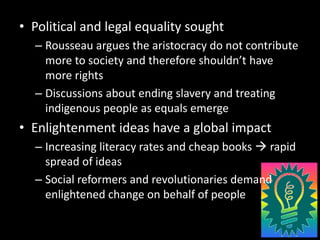 Political and legal equality soughtRousseau argues the aristocracy do not contribute more to society and therefore shouldn’t have more rightsDiscussions about ending slavery and treating indigenous people as equals emergeEnlightenment ideas have a global impactIncreasing literacy rates and cheap books  rapid spread of ideasSocial reformers and revolutionaries demand enlightened change on behalf of people
