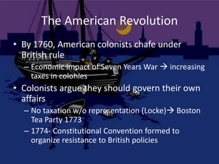 The American RevolutionBy 1760, American colonists chafe under British ruleEconomic impact of Seven Years War  increasing taxes in coloniesColonists argue they should govern their own affairsNo taxation w/o representation (Locke) Boston Tea Party 17731774- Constitutional Convention formed to organize resistance to British policies