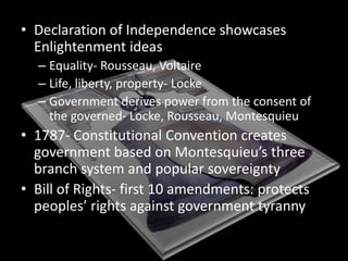 Declaration of Independence showcases Enlightenment ideasEquality- Rousseau, VoltaireLife, liberty, property- LockeGovernment derives power from the consent of the governed- Locke, Rousseau, Montesquieu1787- Constitutional Convention creates government based on Montesquieu’s three branch system and popular sovereigntyBill of Rights- first 10 amendments: protects peoples’ rights against government tyranny
