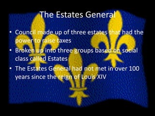 The Estates GeneralCouncil made up of three estates that had the power to raise taxesBroken up into three groups based on social class called EstatesThe Estates General had not met in over 100 years since the reign of Louis XIV