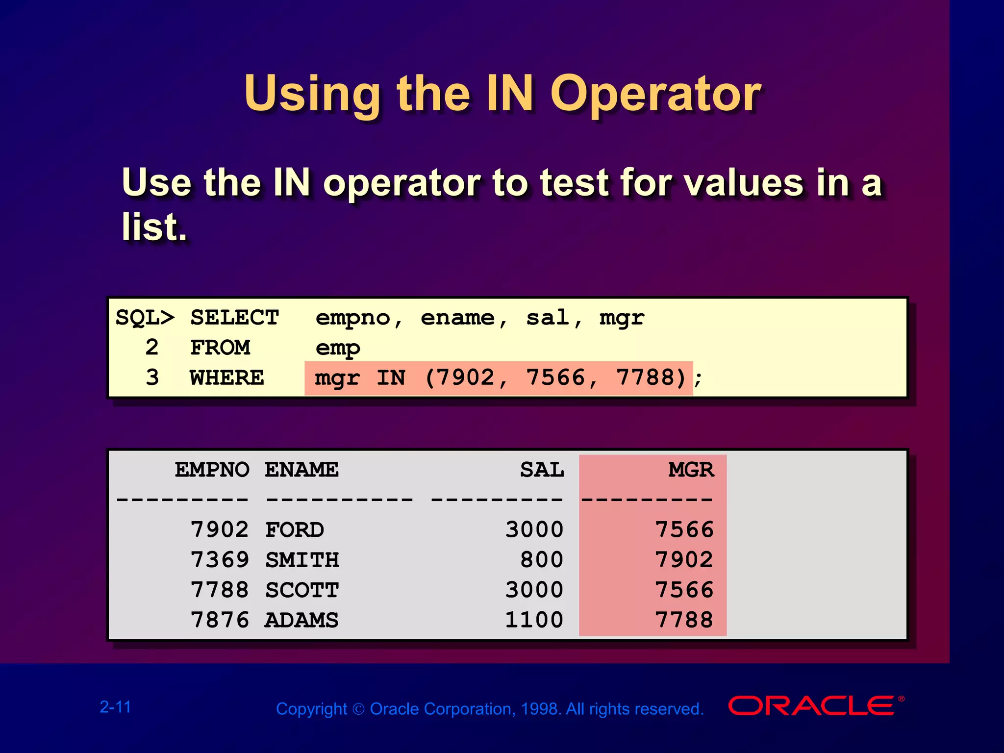 2-11 Copyright  Oracle Corporation, 1998. All rights reserved.
Using the IN Operator
Use the IN operator to test for values in a
list.
SQL> SELECT empno, ename, sal, mgr
2 FROM emp
3 WHERE mgr IN (7902, 7566, 7788);
EMPNO ENAME SAL MGR
--------- ---------- --------- ---------
7902 FORD 3000 7566
7369 SMITH 800 7902
7788 SCOTT 3000 7566
7876 ADAMS 1100 7788
 