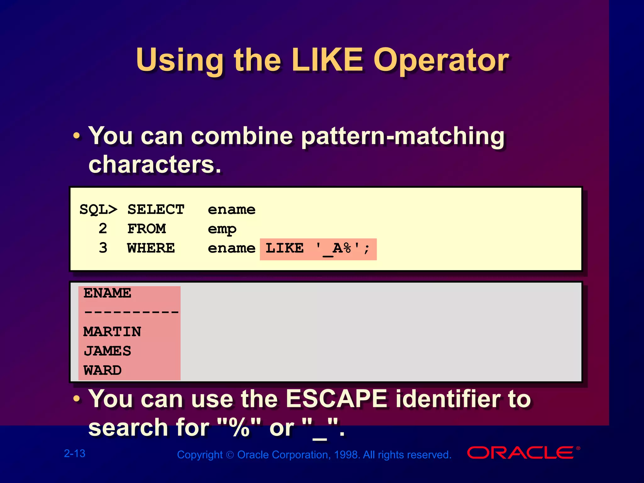 2-13 Copyright  Oracle Corporation, 1998. All rights reserved.
Using the LIKE Operator
• You can combine pattern-matching
characters.
• You can use the ESCAPE identifier to
search for "%" or "_".
SQL> SELECT ename
2 FROM emp
3 WHERE ename LIKE '_A%';
ENAME
----------
MARTIN
JAMES
WARD
 