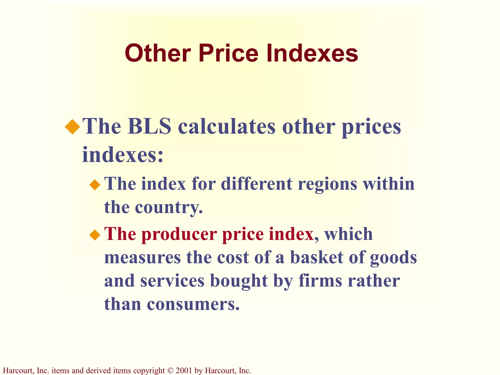 Harcourt, Inc. items and derived items copyright © 2001 by Harcourt, Inc.
Other Price Indexes
The BLS calculates other prices
indexes:
 The index for different regions within
the country.
 The producer price index, which
measures the cost of a basket of goods
and services bought by firms rather
than consumers.
 