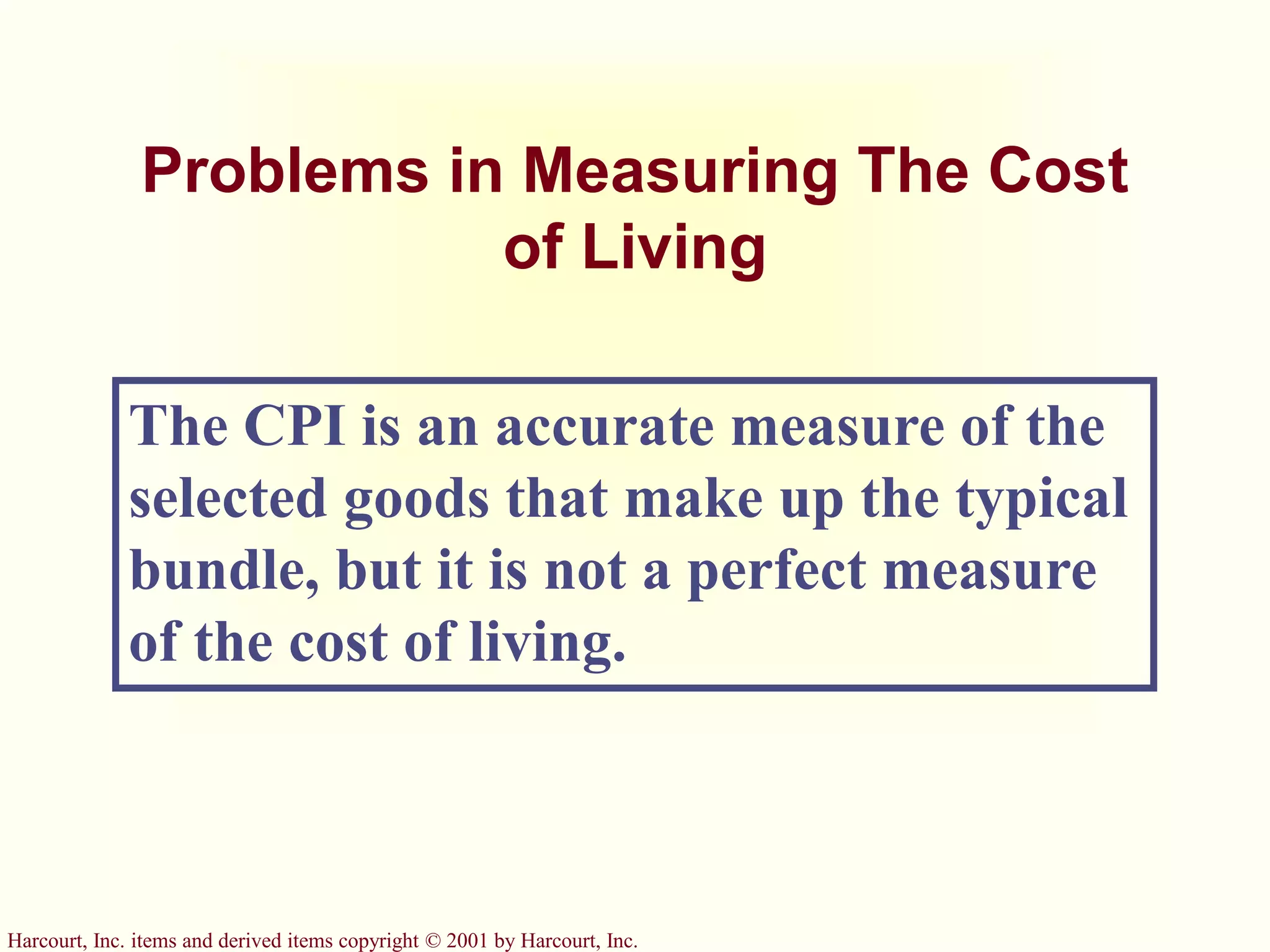 Harcourt, Inc. items and derived items copyright © 2001 by Harcourt, Inc.
Problems in Measuring The Cost
of Living
The CPI is an accurate measure of the
selected goods that make up the typical
bundle, but it is not a perfect measure
of the cost of living.
 