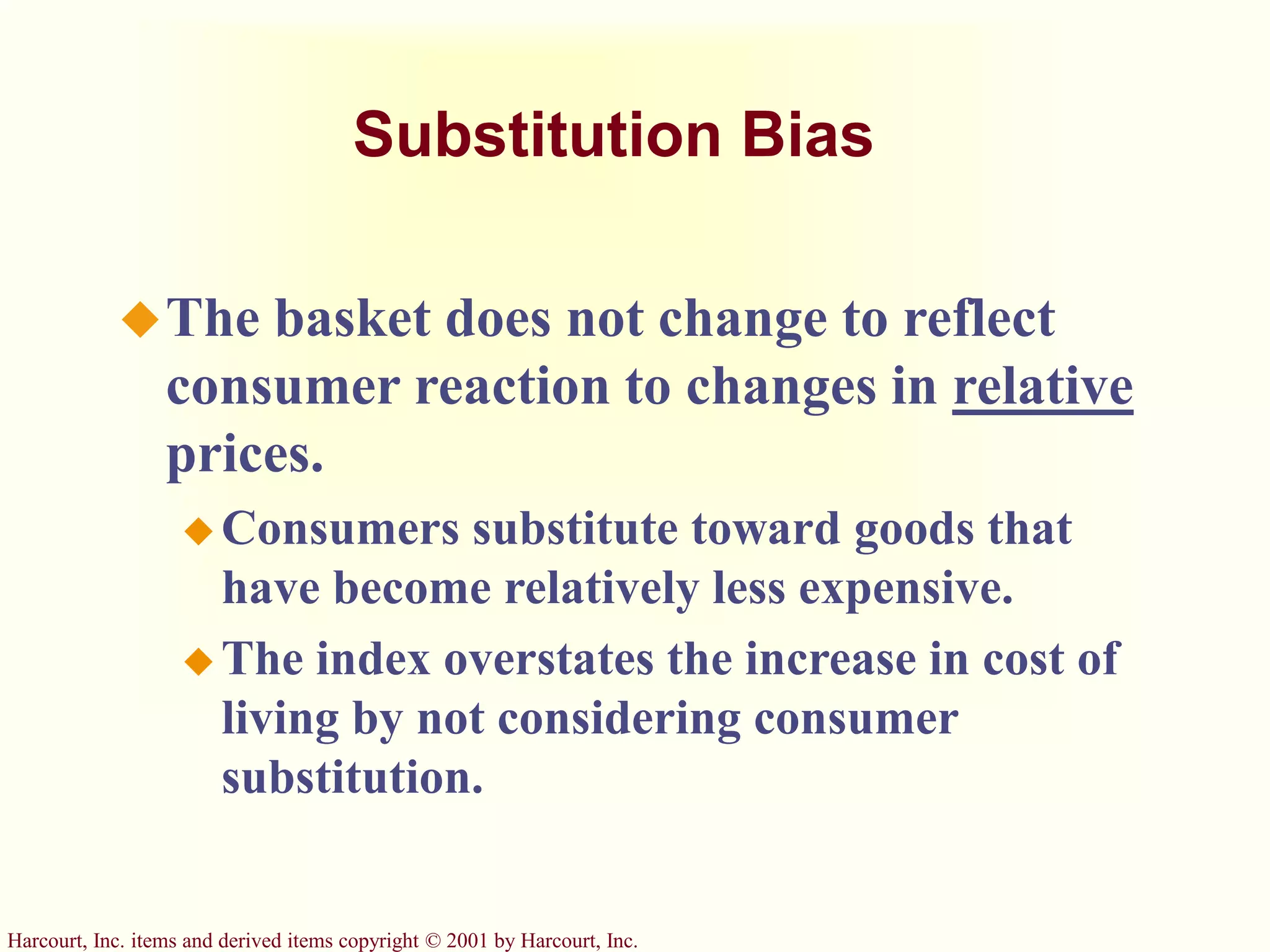 Harcourt, Inc. items and derived items copyright © 2001 by Harcourt, Inc.
Substitution Bias
The basket does not change to reflect
consumer reaction to changes in relative
prices.
 Consumers substitute toward goods that
have become relatively less expensive.
 The index overstates the increase in cost of
living by not considering consumer
substitution.
 