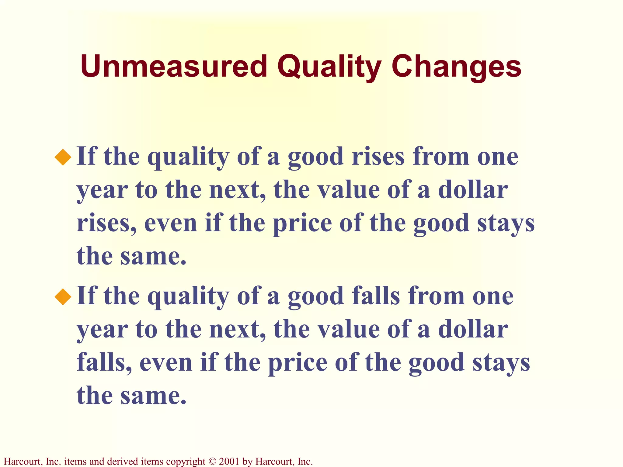 Harcourt, Inc. items and derived items copyright © 2001 by Harcourt, Inc.
Unmeasured Quality Changes
If the quality of a good rises from one
year to the next, the value of a dollar
rises, even if the price of the good stays
the same.
If the quality of a good falls from one
year to the next, the value of a dollar
falls, even if the price of the good stays
the same.
 