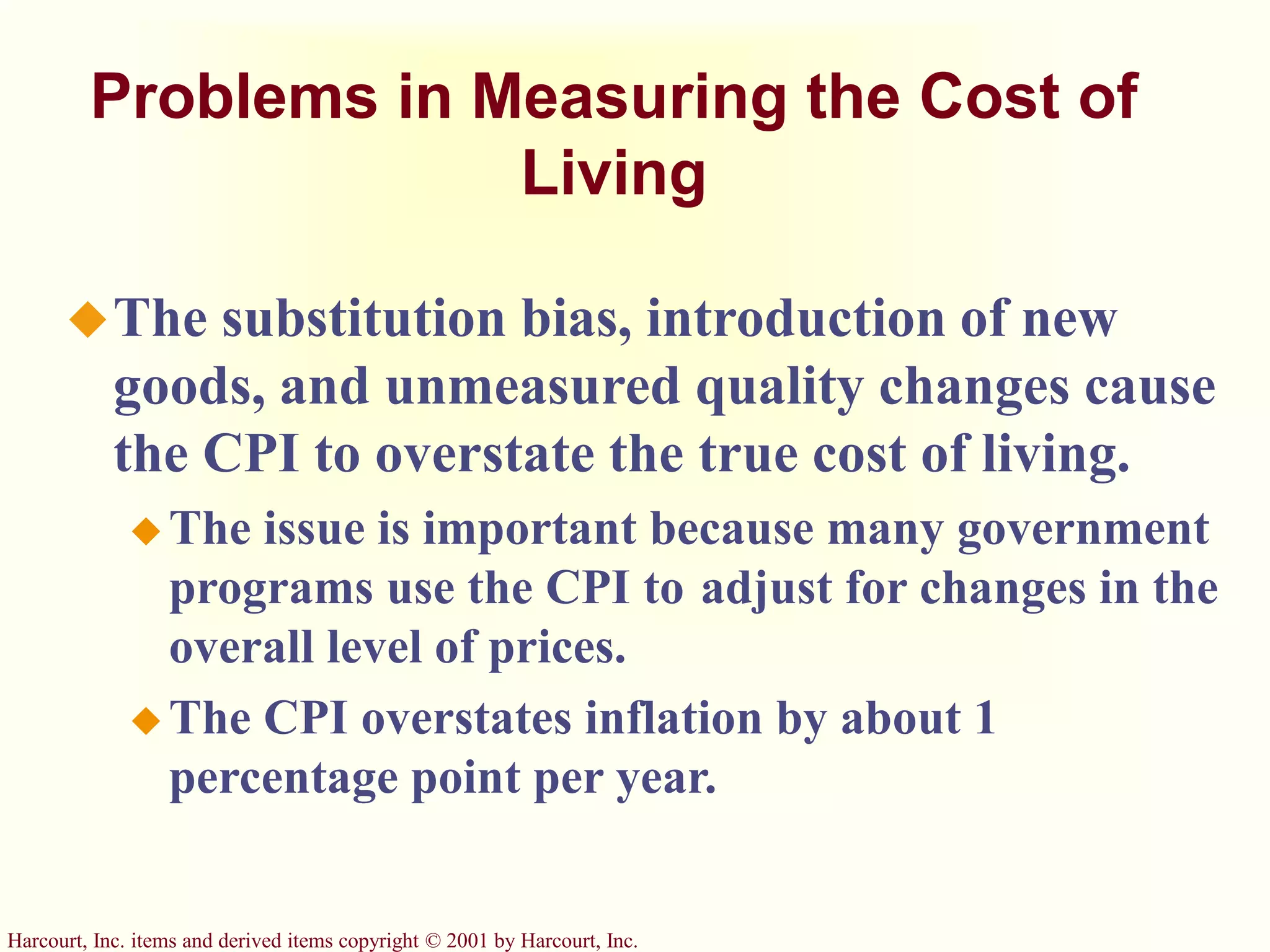 Harcourt, Inc. items and derived items copyright © 2001 by Harcourt, Inc.
Problems in Measuring the Cost of
Living
The substitution bias, introduction of new
goods, and unmeasured quality changes cause
the CPI to overstate the true cost of living.
 The issue is important because many government
programs use the CPI to adjust for changes in the
overall level of prices.
 The CPI overstates inflation by about 1
percentage point per year.
 