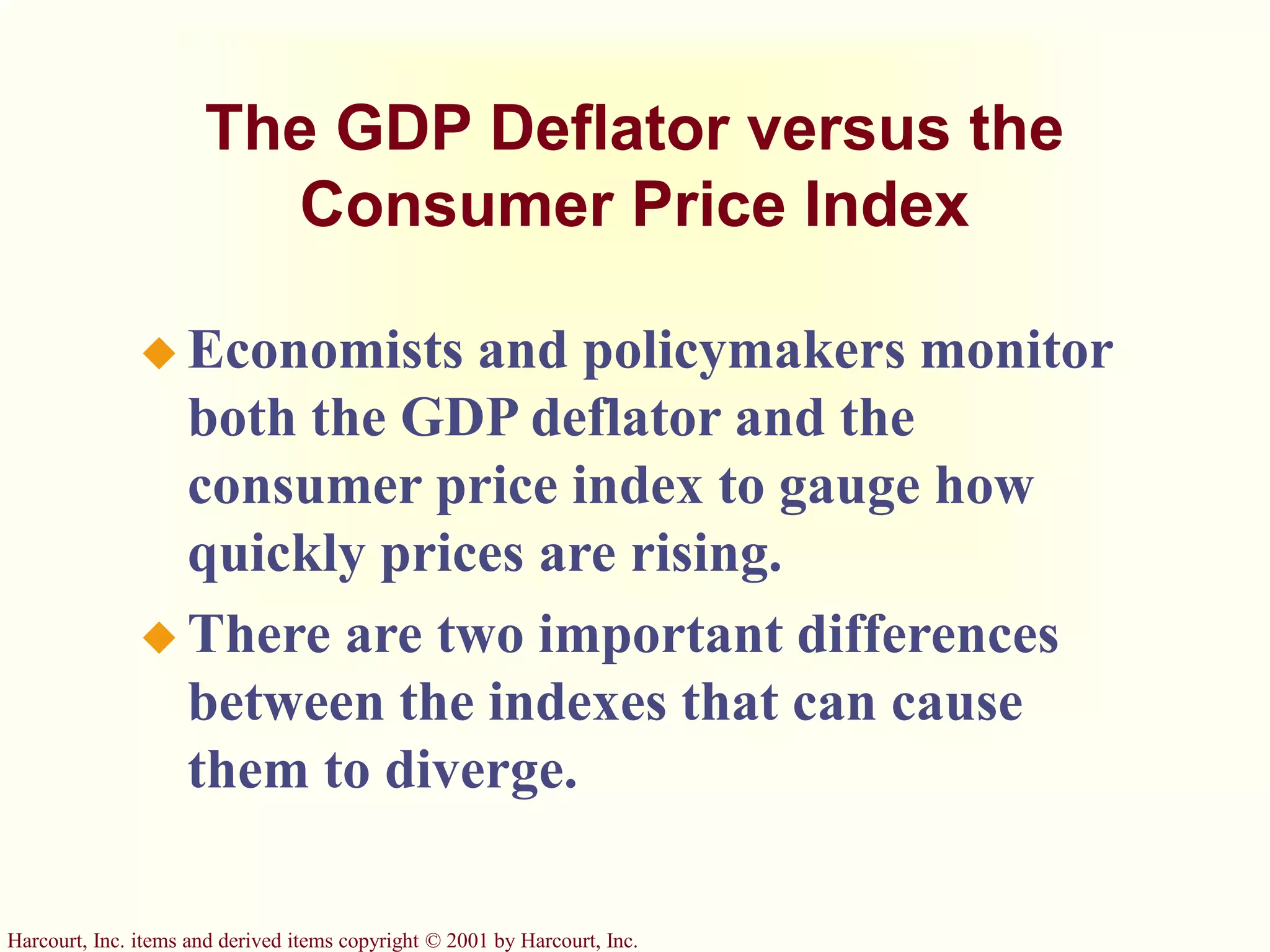 Harcourt, Inc. items and derived items copyright © 2001 by Harcourt, Inc.
The GDP Deflator versus the
Consumer Price Index
 Economists and policymakers monitor
both the GDP deflator and the
consumer price index to gauge how
quickly prices are rising.
 There are two important differences
between the indexes that can cause
them to diverge.
 