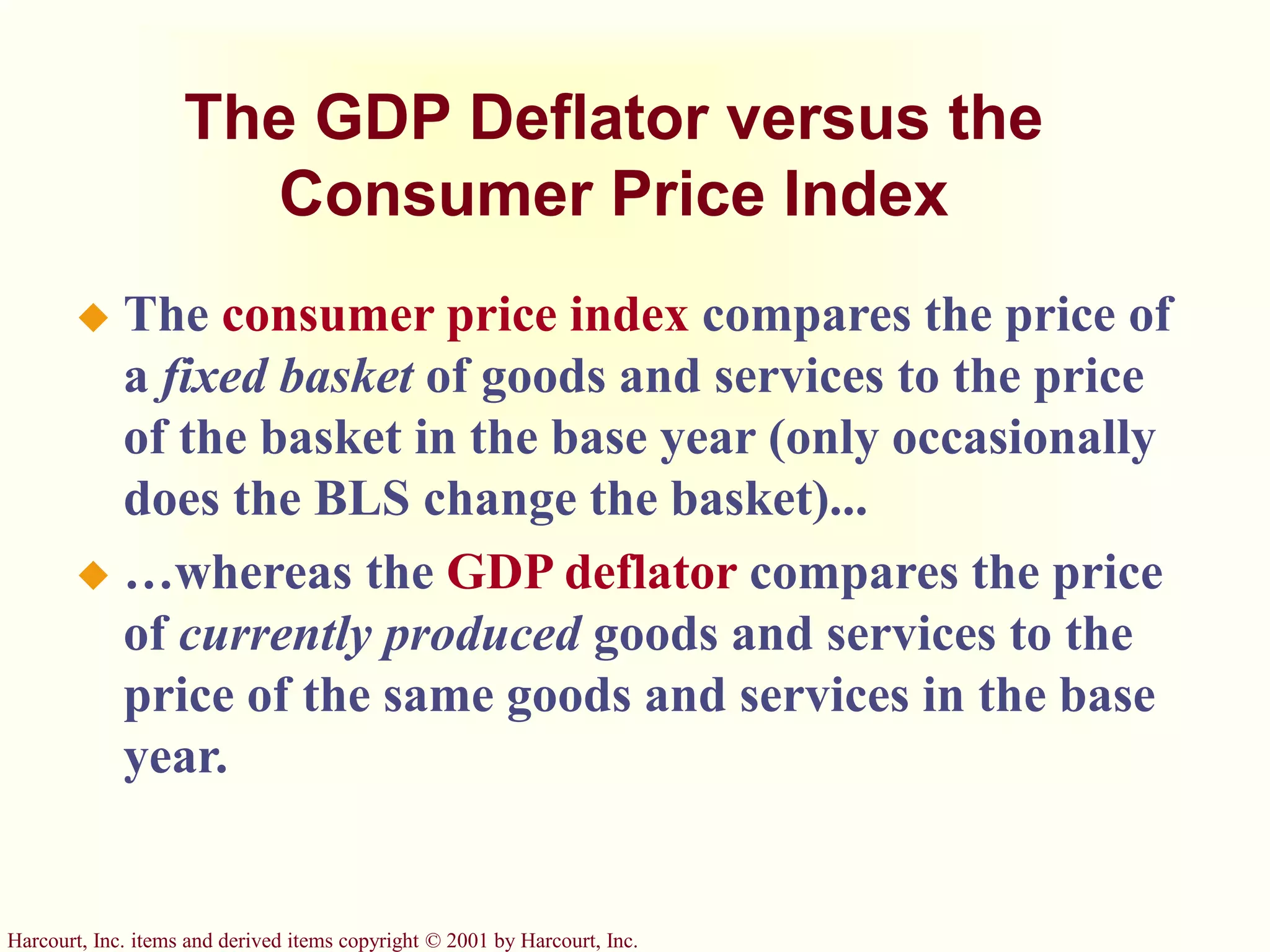 Harcourt, Inc. items and derived items copyright © 2001 by Harcourt, Inc.
The GDP Deflator versus the
Consumer Price Index
 The consumer price index compares the price of
a fixed basket of goods and services to the price
of the basket in the base year (only occasionally
does the BLS change the basket)...
 …whereas the GDP deflator compares the price
of currently produced goods and services to the
price of the same goods and services in the base
year.
 