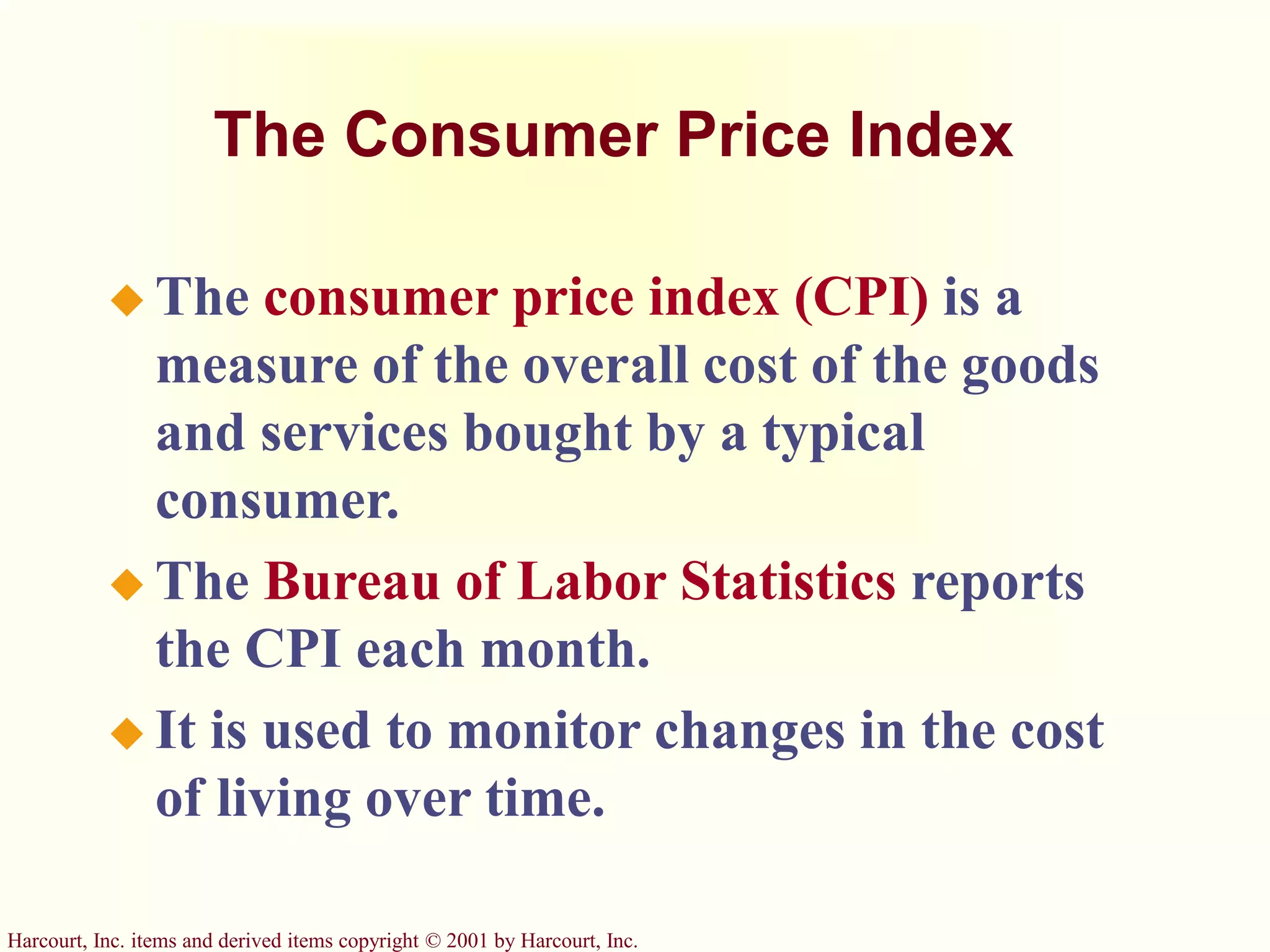 Harcourt, Inc. items and derived items copyright © 2001 by Harcourt, Inc.
The Consumer Price Index
 The consumer price index (CPI) is a
measure of the overall cost of the goods
and services bought by a typical
consumer.
 The Bureau of Labor Statistics reports
the CPI each month.
 It is used to monitor changes in the cost
of living over time.
 