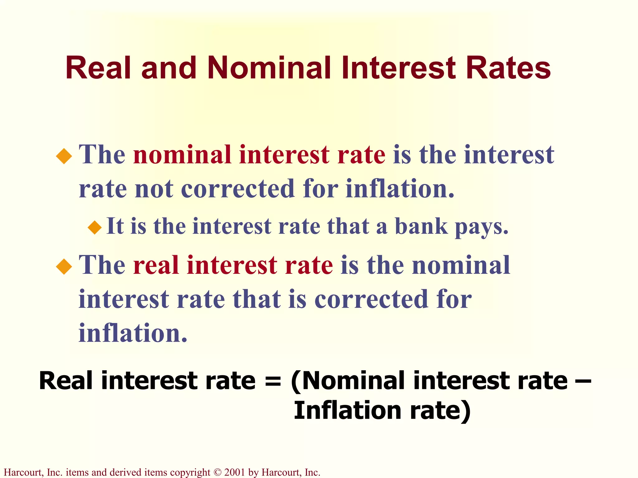 Harcourt, Inc. items and derived items copyright © 2001 by Harcourt, Inc.
Real and Nominal Interest Rates
 The nominal interest rate is the interest
rate not corrected for inflation.
 It is the interest rate that a bank pays.
 The real interest rate is the nominal
interest rate that is corrected for
inflation.
Real interest rate = (Nominal interest rate –
Inflation rate)
 