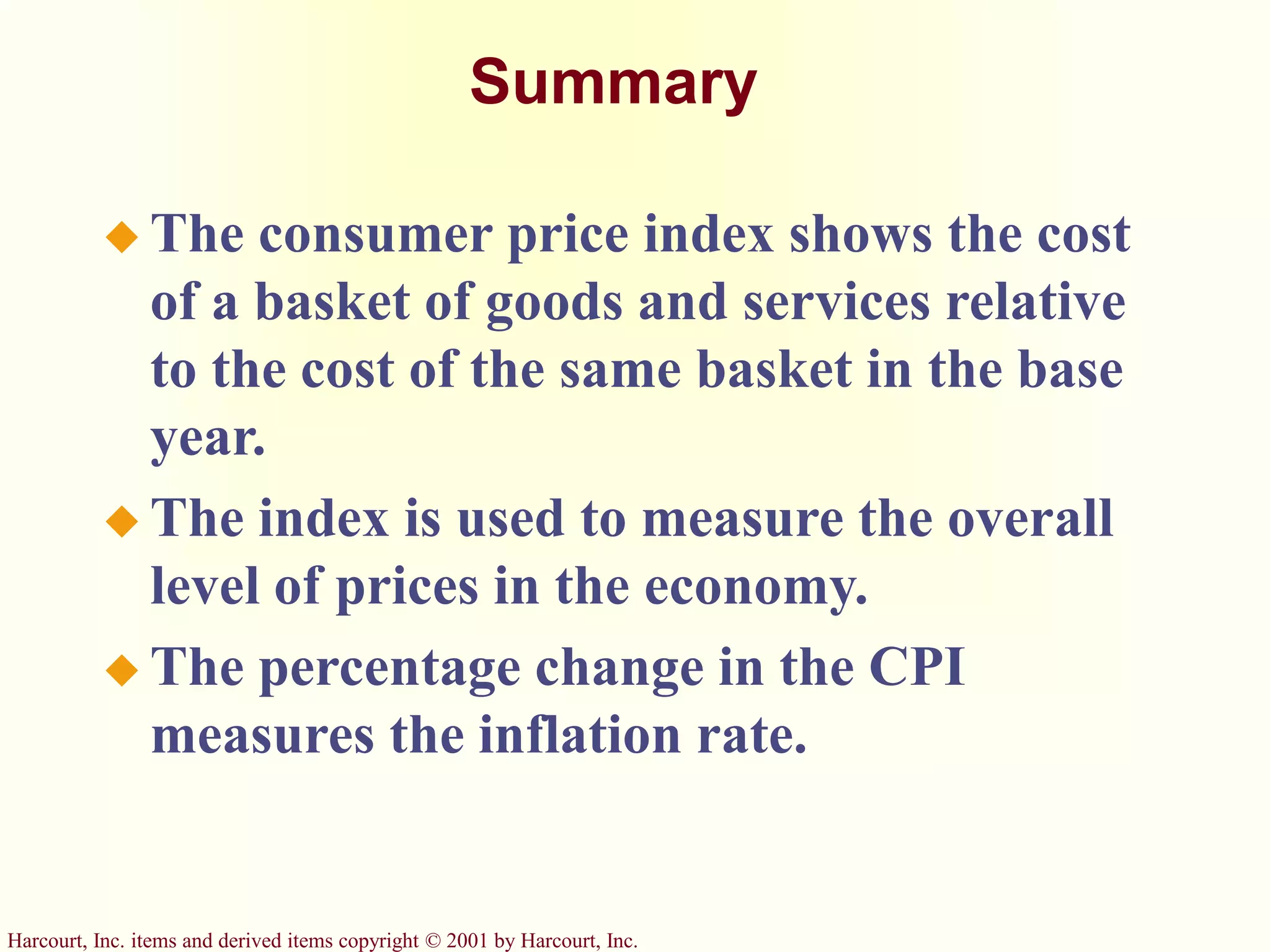 Harcourt, Inc. items and derived items copyright © 2001 by Harcourt, Inc.
Summary
 The consumer price index shows the cost
of a basket of goods and services relative
to the cost of the same basket in the base
year.
 The index is used to measure the overall
level of prices in the economy.
 The percentage change in the CPI
measures the inflation rate.
 