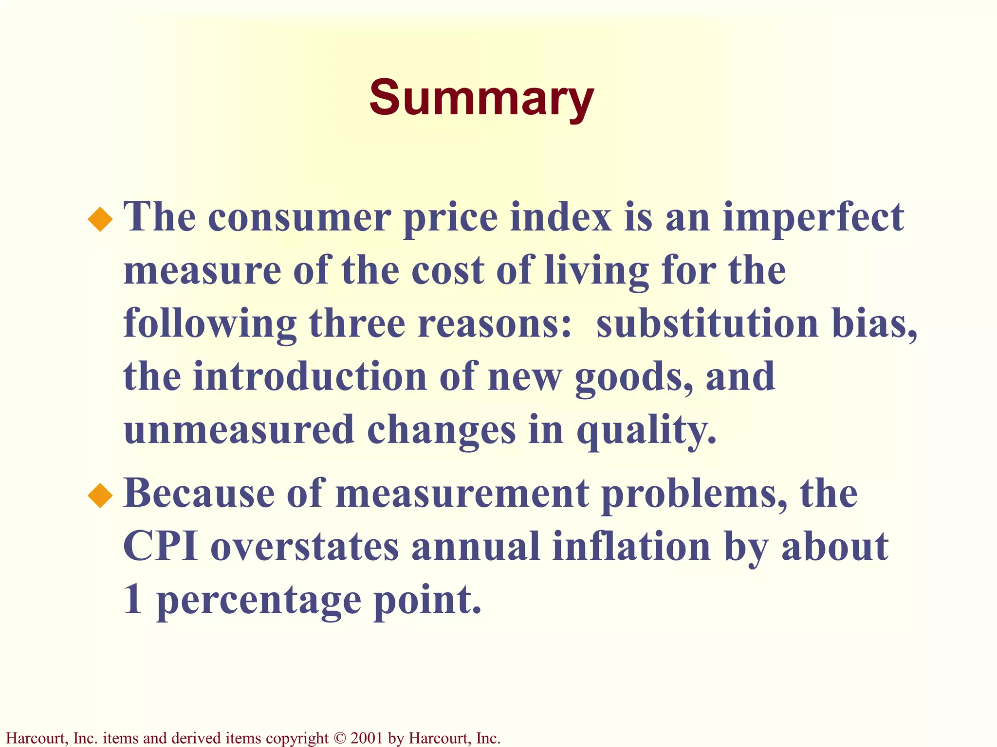 Harcourt, Inc. items and derived items copyright © 2001 by Harcourt, Inc.
Summary
 The consumer price index is an imperfect
measure of the cost of living for the
following three reasons: substitution bias,
the introduction of new goods, and
unmeasured changes in quality.
 Because of measurement problems, the
CPI overstates annual inflation by about
1 percentage point.
 