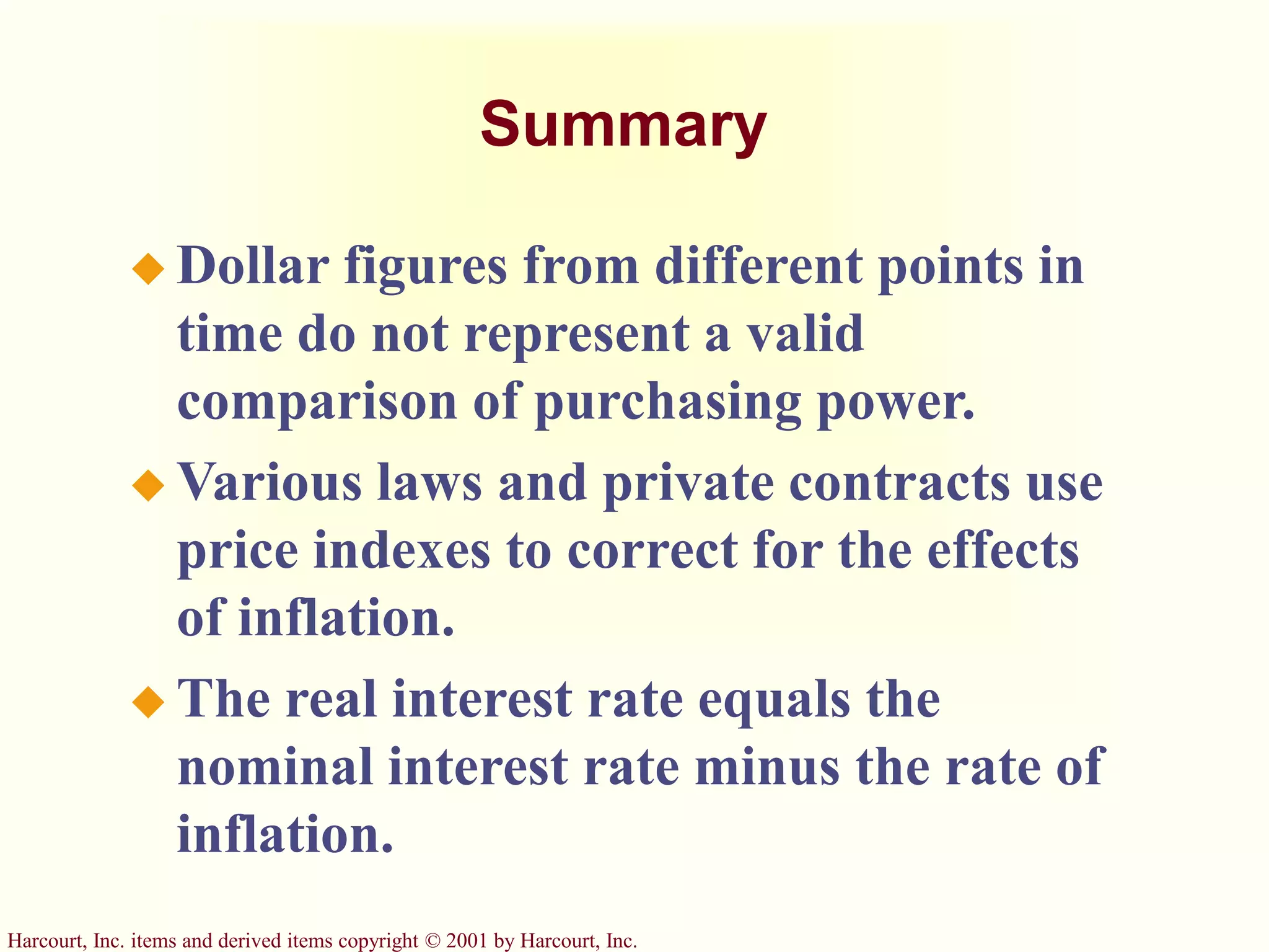 Harcourt, Inc. items and derived items copyright © 2001 by Harcourt, Inc.
Summary
 Dollar figures from different points in
time do not represent a valid
comparison of purchasing power.
 Various laws and private contracts use
price indexes to correct for the effects
of inflation.
 The real interest rate equals the
nominal interest rate minus the rate of
inflation.
 