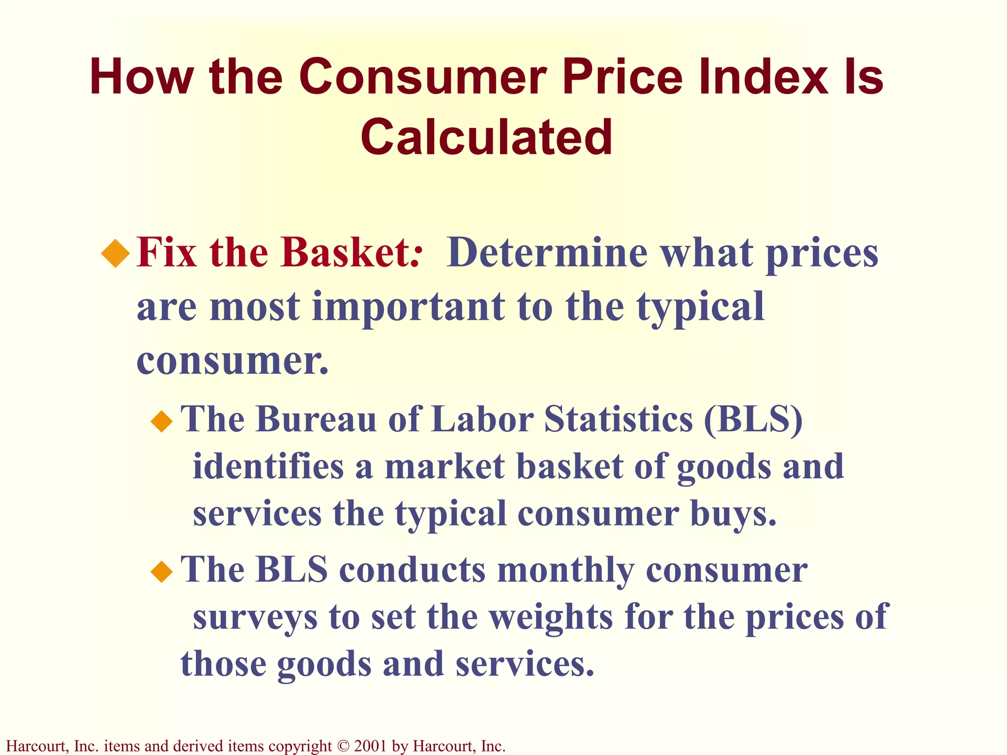 Harcourt, Inc. items and derived items copyright © 2001 by Harcourt, Inc.
How the Consumer Price Index Is
Calculated
Fix the Basket: Determine what prices
are most important to the typical
consumer.
 The Bureau of Labor Statistics (BLS)
identifies a market basket of goods and
services the typical consumer buys.
 The BLS conducts monthly consumer
surveys to set the weights for the prices of
those goods and services.
 