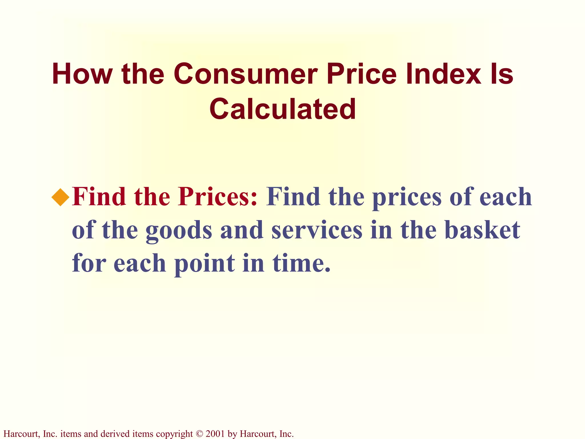 Harcourt, Inc. items and derived items copyright © 2001 by Harcourt, Inc.
How the Consumer Price Index Is
Calculated
Find the Prices: Find the prices of each
of the goods and services in the basket
for each point in time.
 