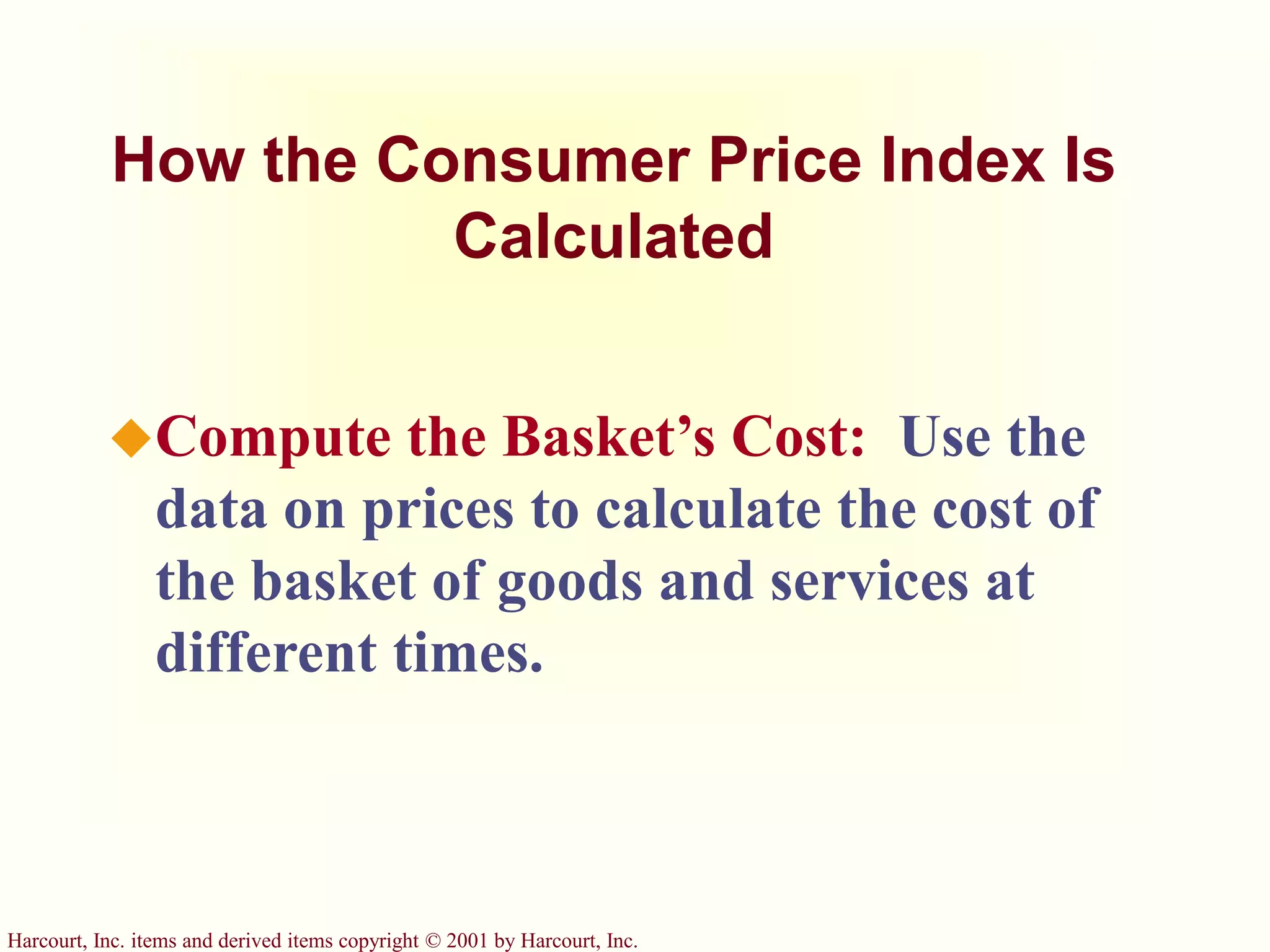 Harcourt, Inc. items and derived items copyright © 2001 by Harcourt, Inc.
How the Consumer Price Index Is
Calculated
Compute the Basket’s Cost: Use the
data on prices to calculate the cost of
the basket of goods and services at
different times.
 
