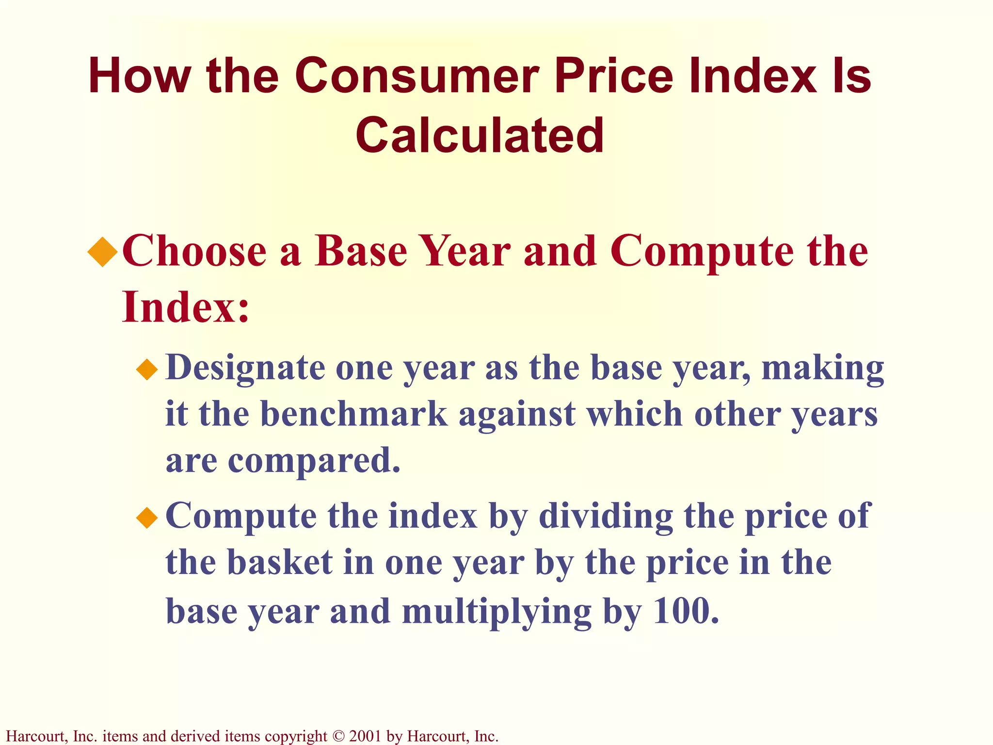 Harcourt, Inc. items and derived items copyright © 2001 by Harcourt, Inc.
How the Consumer Price Index Is
Calculated
Choose a Base Year and Compute the
Index:
 Designate one year as the base year, making
it the benchmark against which other years
are compared.
 Compute the index by dividing the price of
the basket in one year by the price in the
base year and multiplying by 100.
 