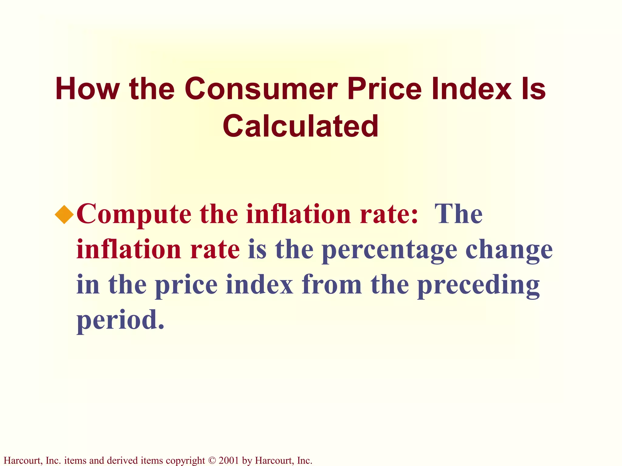 Harcourt, Inc. items and derived items copyright © 2001 by Harcourt, Inc.
How the Consumer Price Index Is
Calculated
Compute the inflation rate: The
inflation rate is the percentage change
in the price index from the preceding
period.
 
