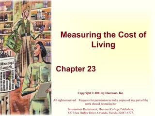 Measuring the Cost of
Living
Chapter 23
Copyright © 2001 by Harcourt, Inc.
All rights reserved. Requests for permission to make copies of any part of the
work should be mailed to:
Permissions Department, Harcourt College Publishers,
6277 Sea Harbor Drive, Orlando, Florida 32887-6777.
 