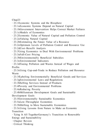 Chap23
· 23.1Economic Systems and the Biosphere
· 23.1aEconomic Systems Depend on Natural Capital
· 23.1bGovernment Intervention Helps Correct Market Failures
· 23.1cModels of Economies
· 23.2Economic Value of Natural Capital and Pollution Control
· 23.2aValuing Natural Capital
· 23.2bEstimating the Future Value of a Resource
· 23.2cOptimum Levels of Pollution Control and Resource Use
· 23.2dCost–Benefit Analysis
· 23.3Using Economics to Deal With Environmental Problems
· 23.3aFull-Cost Pricing
· 23.3bEnvironmentally Beneficial Subsidies
· 23.3cEnvironmental Indicators
· 23.3dTaxing Pollution and Wastes Instead of Wages and
Profits
· 23.3eUsing Cap-and-Trade to Reduce Pollution and Resource
Waste
· 23.3fLabeling Environmentally Beneficial Goods and Ser vices
· 23.3gEnvironmental Laws and Regulations
· 23.3hSelling Services Instead of Products
· 23.4Poverty and Environmental Problems
· 23.4aReducing Poverty
· 23.4bMillennium Development Goals and Sustainable
Development Goals
· 23.5Environmentally Sustainable Economies
· 23.5aLow-Throughput Economies
· 23.5bShifting to More Sustainable Economies
· 23.5cUsing Lessons from Nature to Make an Economic
Transition
· Tying It All TogetherGermany’s Transition to Renewable
Energy and Sustainability
· Chapter Review
· Critical Thinking
 