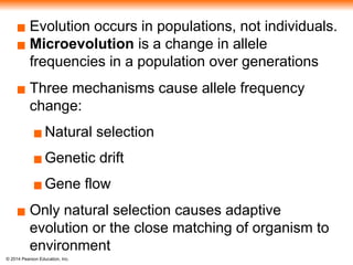 © 2014 Pearson Education, Inc.
▪ Evolution occurs in populations, not individuals.
▪ Microevolution is a change in allele
frequencies in a population over generations
▪ Three mechanisms cause allele frequency
change:
▪Natural selection
▪Genetic drift
▪Gene flow
▪ Only natural selection causes adaptive
evolution or the close matching of organism to
environment
 