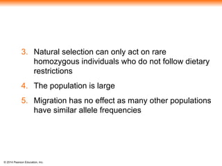 © 2014 Pearson Education, Inc.
3. Natural selection can only act on rare
homozygous individuals who do not follow dietary
restrictions
4. The population is large
5. Migration has no effect as many other populations
have similar allele frequencies
 