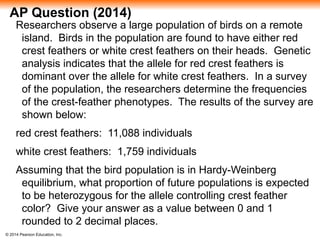 © 2014 Pearson Education, Inc.
AP Question (2014)
Researchers observe a large population of birds on a remote
island. Birds in the population are found to have either red
crest feathers or white crest feathers on their heads. Genetic
analysis indicates that the allele for red crest feathers is
dominant over the allele for white crest feathers. In a survey
of the population, the researchers determine the frequencies
of the crest-feather phenotypes. The results of the survey are
shown below:
red crest feathers: 11,088 individuals
white crest feathers: 1,759 individuals
Assuming that the bird population is in Hardy-Weinberg
equilibrium, what proportion of future populations is expected
to be heterozygous for the allele controlling crest feather
color? Give your answer as a value between 0 and 1
rounded to 2 decimal places.
 