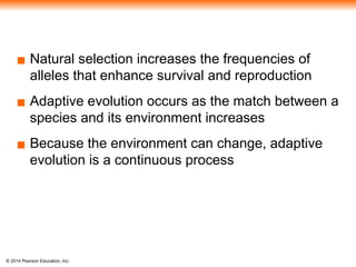 © 2014 Pearson Education, Inc.
▪ Natural selection increases the frequencies of
alleles that enhance survival and reproduction
▪ Adaptive evolution occurs as the match between a
species and its environment increases
▪ Because the environment can change, adaptive
evolution is a continuous process
 