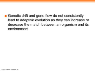 © 2014 Pearson Education, Inc.
▪ Genetic drift and gene flow do not consistently
lead to adaptive evolution as they can increase or
decrease the match between an organism and its
environment
 